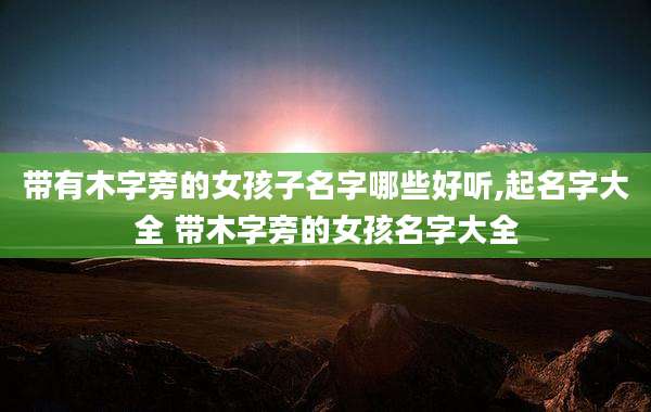 带有木字旁的女孩子名字哪些好听,起名字大全 带木字旁的女孩名字大全