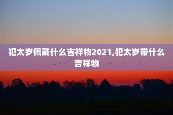 犯太岁佩戴什么吉祥物2021,犯太岁带什么吉祥物