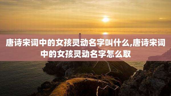 唐诗宋词中的女孩灵动名字叫什么,唐诗宋词中的女孩灵动名字怎么取
