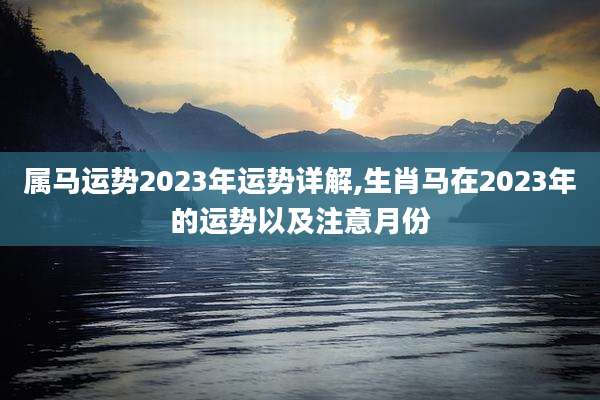 属马运势2023年运势详解,生肖马在2023年的运势以及注意月份