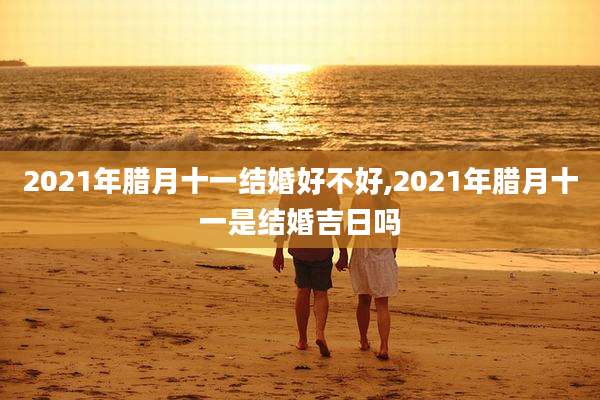 2021年腊月十一结婚好不好,2021年腊月十一是结婚吉日吗
