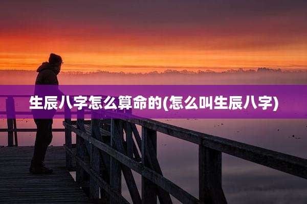 生辰八字怎么算命的(怎么叫生辰八字)