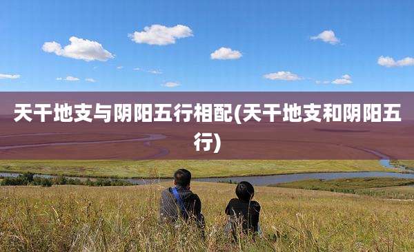 天干地支与阴阳五行相配(天干地支和阴阳五行)