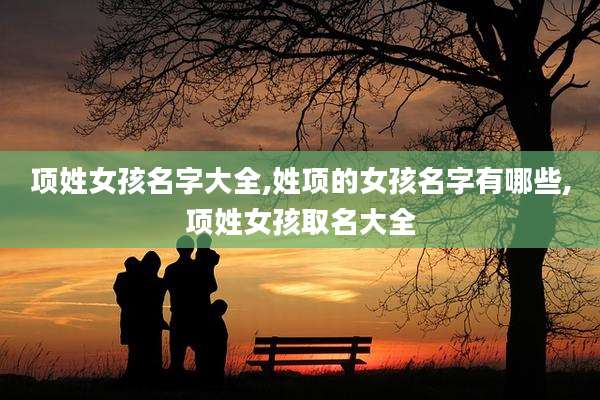 项姓女孩名字大全,姓项的女孩名字有哪些,项姓女孩取名大全