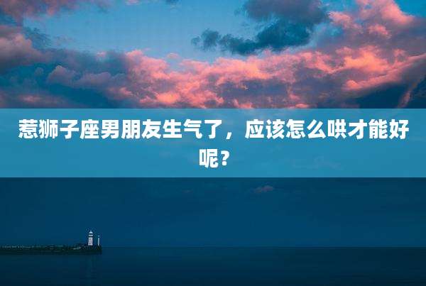 惹狮子座男朋友生气了,应该怎么哄才能好呢?