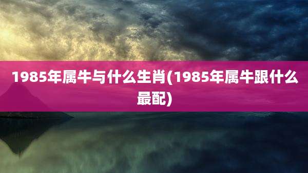 1985年属牛与什么生肖(1985年属牛跟什么最配)