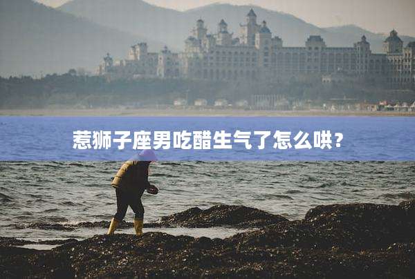 惹狮子座男吃醋生气了怎么哄？