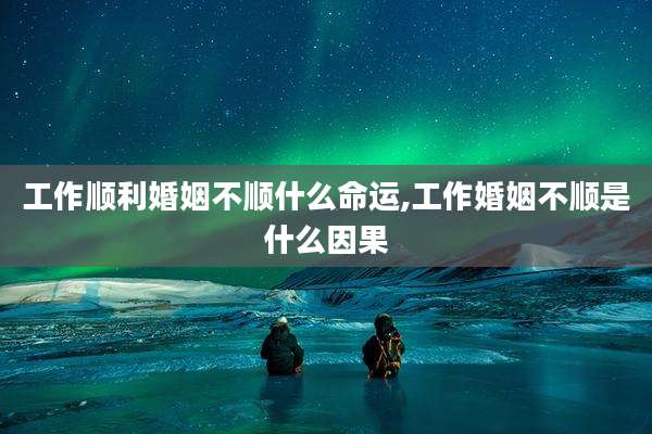 工作顺利婚姻不顺什么命运,工作婚姻不顺是什么因果