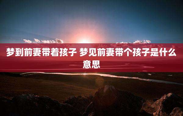 梦到前妻带着孩子 梦见前妻带个孩子是什么意思