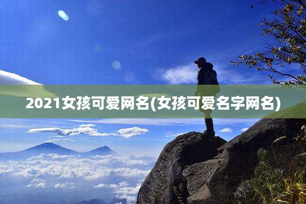 2021女孩可爱网名(女孩可爱名字网名)