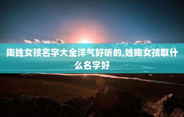 陶姓女孩名字大全洋气好听的,姓陶女孩取什么名字好