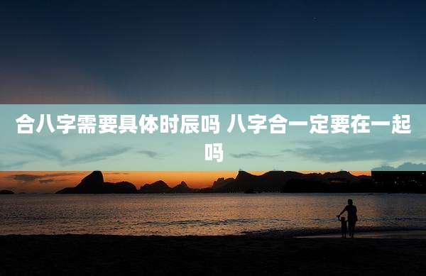 合八字需要具体时辰吗 八字合一定要在一起吗