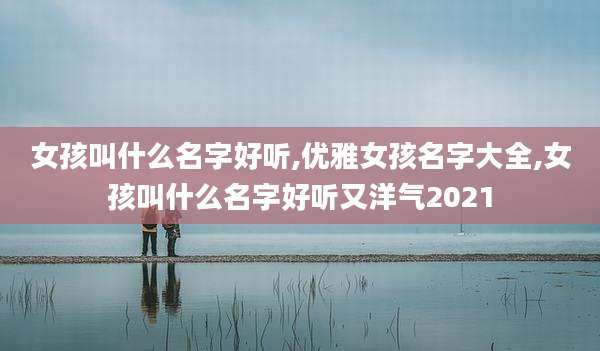 女孩叫什么名字好听,优雅女孩名字大全,女孩叫什么名字好听又洋气2021
