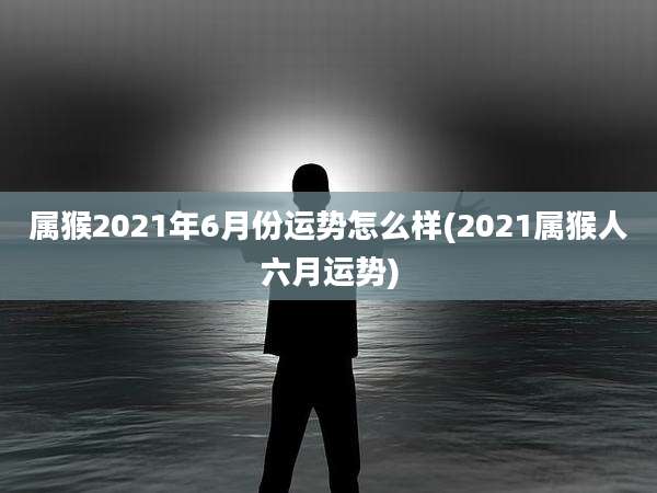 属猴2021年6月份运势怎么样(2021属猴人六月运势)