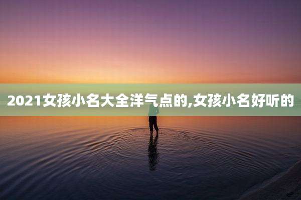 2021女孩小名大全洋气点的,女孩小名好听的