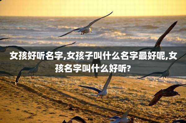 女孩好听名字,女孩子叫什么名字最好呢,女孩名字叫什么好听?
