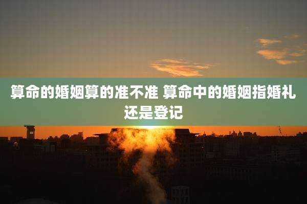 算命的婚姻算的准不准 算命中的婚姻指婚礼还是登记