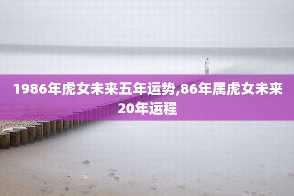 1986年虎女未来五年运势,86年属虎女未来20年运程