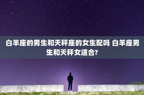 白羊座的男生和天秤座的女生配吗 白羊座男生和天秤女适合?