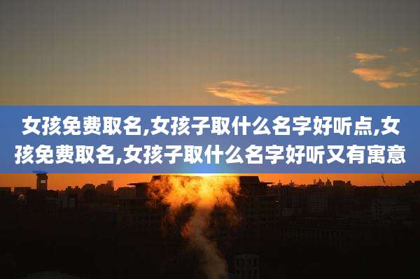 女孩免费取名,女孩子取什么名字好听点,女孩免费取名,女孩子取什么名字好听又有寓意
