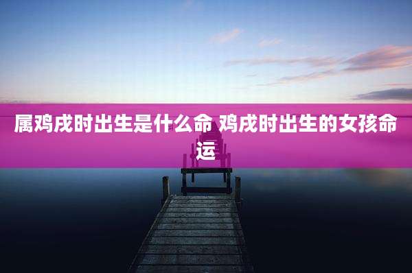属鸡戌时出生是什么命 鸡戌时出生的女孩命运