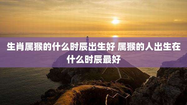 生肖属猴的什么时辰出生好 属猴的人出生在什么时辰最好
