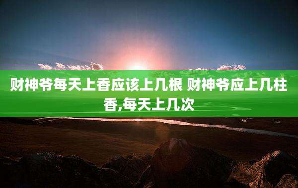 财神爷每天上香应该上几根 财神爷应上几柱香,每天上几次