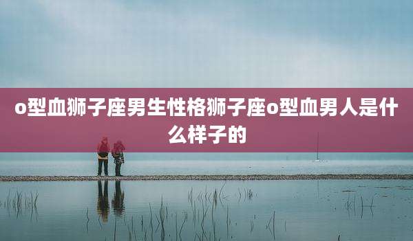 o型血狮子座男生性格狮子座o型血男人是什么样子的