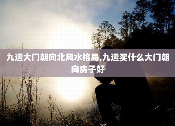 九运大门朝向北风水格局,九运买什么大门朝向房子好