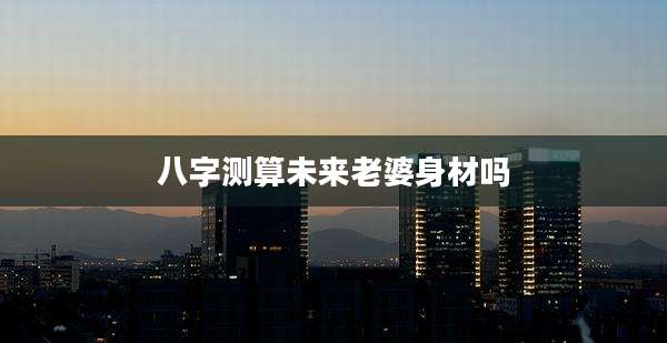 八字测算未来老婆身材吗