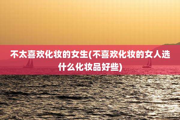 不太喜欢化妆的女生(不喜欢化妆的女人选什么化妆品好些)
