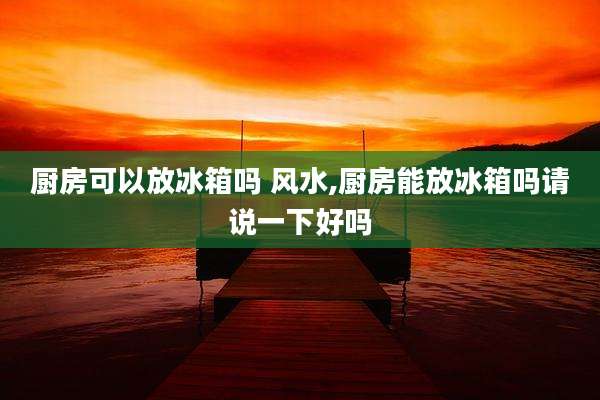 厨房可以放冰箱吗 风水,厨房能放冰箱吗请说一下好吗