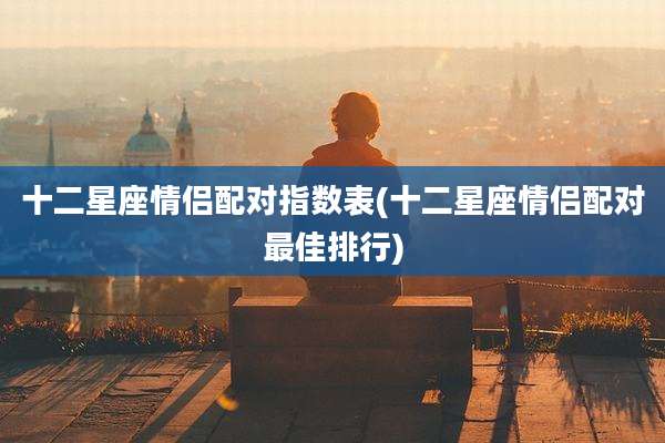 十二星座情侣配对指数表(十二星座情侣配对最佳排行)