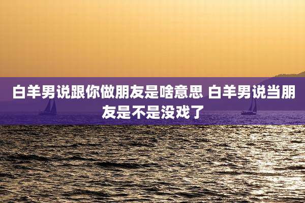 白羊男说跟你做朋友是啥意思 白羊男说当朋友是不是没戏了