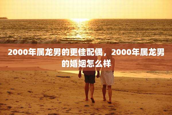 2000年属龙男的更佳配偶,2000年属龙男的婚姻怎么样