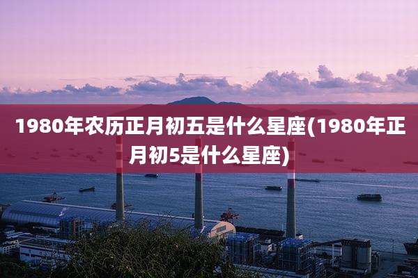 1980年农历正月初五是什么星座(1980年正月初5是什么星座)