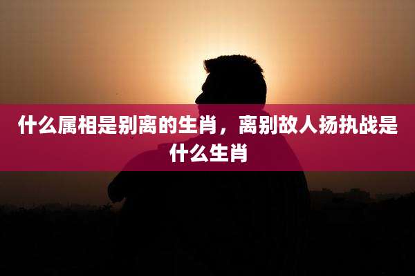 什么属相是别离的生肖，离别故人扬执战是什么生肖