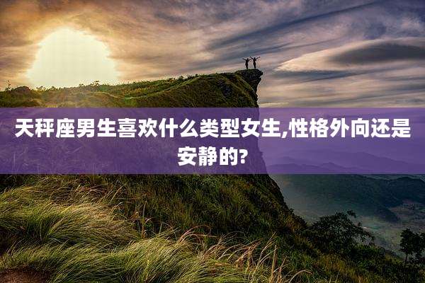 天秤座男生喜欢什么类型女生,性格外向还是安静的?