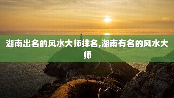 湖南出名的风水大师排名,湖南有名的风水大师