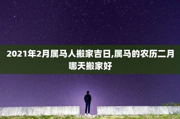 2021年2月属马人搬家吉日,属马的农历二月哪天搬家好