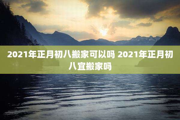 2021年正月初八搬家可以吗 2021年正月初八宜搬家吗