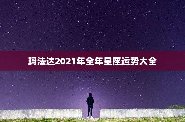 玛法达2021年全年星座运势大全