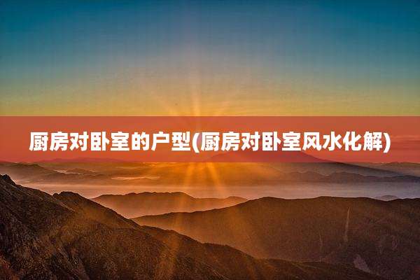厨房对卧室的户型(厨房对卧室风水化解)