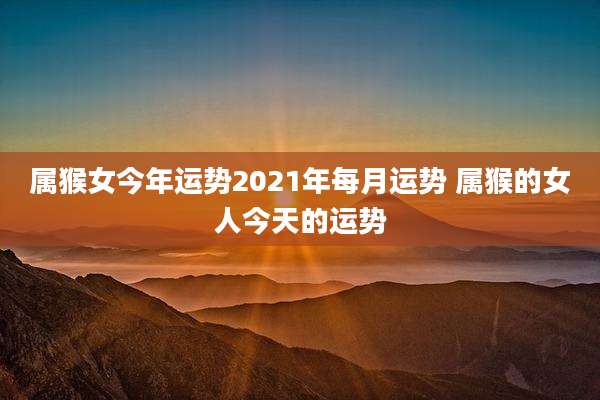 属猴女今年运势2021年每月运势 属猴的女人今天的运势