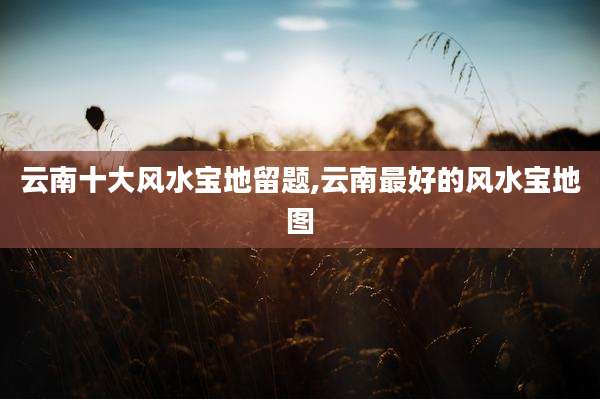 云南十大风水宝地留题,云南最好的风水宝地图