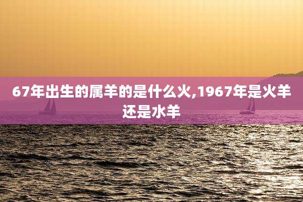 67年出生的属羊的是什么火,1967年是火羊还是水羊