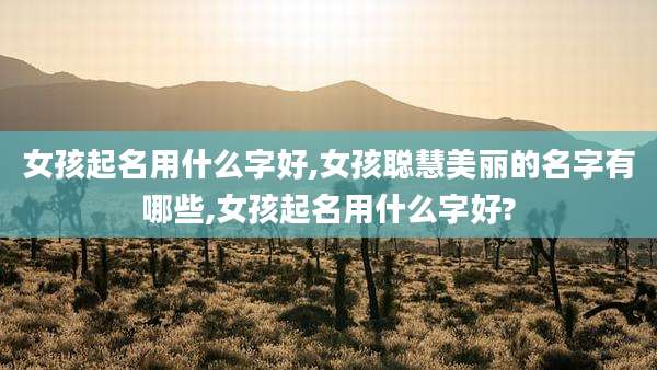 女孩起名用什么字好,女孩聪慧美丽的名字有哪些,女孩起名用什么字好?