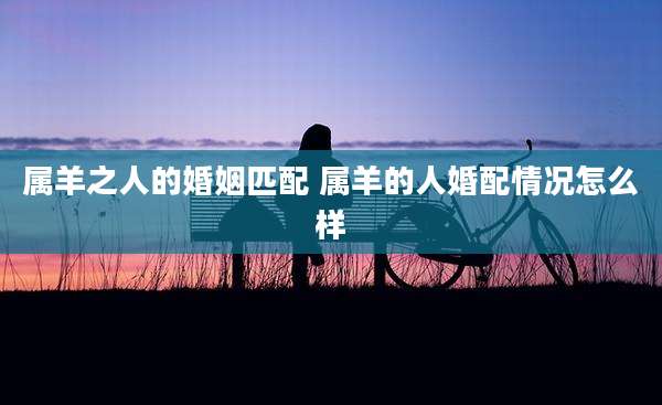 属羊之人的婚姻匹配 属羊的人婚配情况怎么样