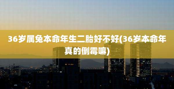 36岁属兔本命年生二胎好不好(36岁本命年真的倒霉嘛)