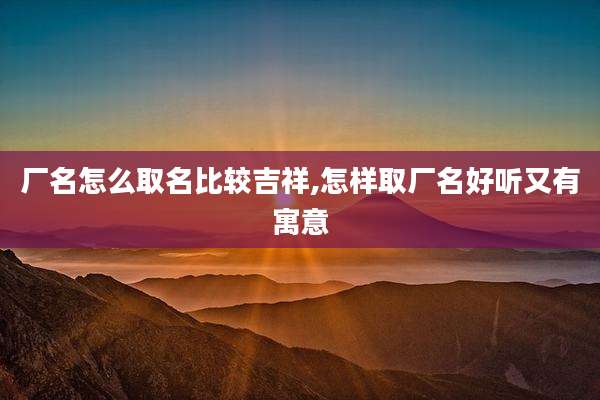 厂名怎么取名比较吉祥,怎样取厂名好听又有寓意